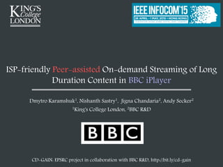 ISP-friendly Peer-assisted On-demand Streaming of Long
Duration Content in BBC iPlayer
Dmytro Karamshuk1, Nishanth Sastry1, Jigna Chandaria2, Andy Secker2
1King's College London, 2BBC R&D
CD-GAIN: EPSRC project in collaboration with BBC R&D, http://bit.ly/cd-gain
 