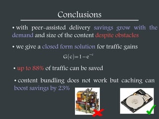 Conclusions
• with peer-assisted delivery savings grow with the
demand and size of the content despite obstacles
• we give a closed form solution for traffic gains
• up to 88% of traffic can be saved
• content bundling does not work but caching can
boost savings by 23%
G c 1 e
c
 