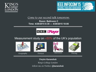 Dmytro Karamshuk
King's College London
follow me on Twitter: @karamshuk
Come to our second talk tomorrow:
Room: Ballroom C
Time: 4/29/2015 8:30 — 4/29/2015 10:00
Geography Devices PricingOperators
Measurement study on 50% of the UK’s population
 