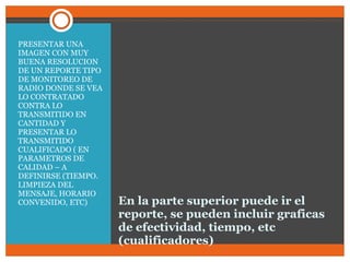 En la parte superior puede ir el reporte, se pueden incluir graficas de efectividad, tiempo, etc (cualificadores) PRESENTAR UNA IMAGEN CON MUY BUENA RESOLUCION DE UN REPORTE TIPO DE MONITOREO DE  RADIO DONDE SE VEA LO CONTRATADO CONTRA LO TRANSMITIDO EN CANTIDAD Y PRESENTAR LO TRANSMITIDO CUALIFICADO ( EN PARAMETROS DE CALIDAD – A DEFINIRSE (TIEMPO. LIMPIEZA DEL MENSAJE, HORARIO CONVENIDO, ETC) 
