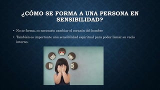 ¿CÓMO SE FORMA A UNA PERSONA EN
SENSIBILIDAD?
• No se forma, es necesario cambiar el corazón del hombre
• También es importante una sensibilidad espiritual para poder llenar su vacío
interno.
 