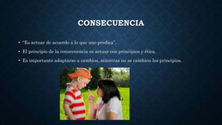 CONSECUENCIA
• “Es actuar de acuerdo a lo que uno predica”.
• El principio de la consecuencia es actuar con principios y ética.
• Es importante adaptarse a cambios, mientras no se cambien los principios.
 