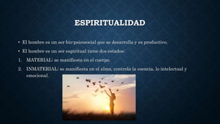 ESPIRITUALIDAD
• El hombre es un ser bio-psicosocial que se desarrolla y es productivo.
• El hombre es un ser espiritual tiene dos estados:
1. MATERIAL: se manifiesta en el cuerpo.
2. INMATERIAL: se manifiesta en el alma, controla la esencia, lo intelectual y
emocional.
 