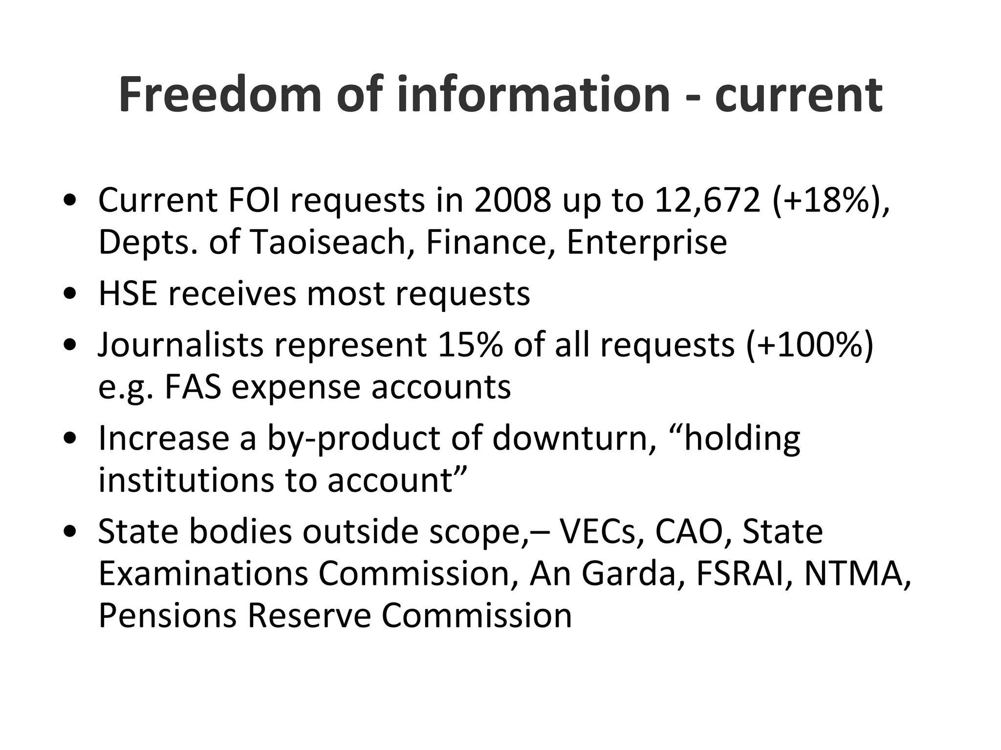 Freedom of information - currentCurrent FOI requests in 2008 up to 12,672 (+18%), Depts. of Taoiseach, Finance, EnterpriseHSE receives most requestsJournalists represent 15% of all requests (+100%) e.g. FAS expense accountsIncrease a by-product of downturn, “holding institutions to account”State bodies outside scope,– VECs, CAO, State Examinations Commission, An Garda, FSRAI, NTMA, Pensions Reserve Commission