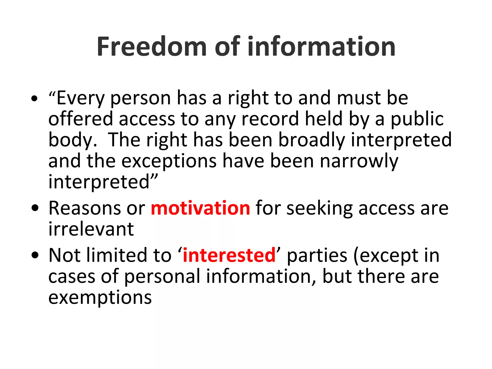 Freedom of information“Every person has a right to and must be offered access to any record held by a public body.  The right has been broadly interpreted and the exceptions have been narrowly interpreted”Reasons or motivation for seeking access are irrelevantNot limited to ‘interested’ parties (except in cases of personal information, but there are exemptions