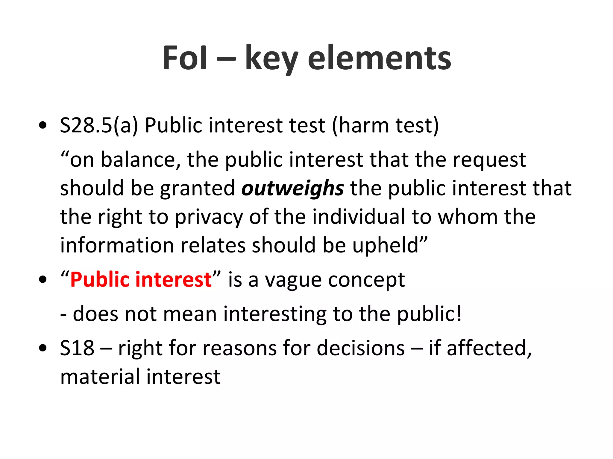 FoI – key elementsS28.5(a) Public interest test (harm test)	“on balance, the public interest that the request should be granted outweighs the public interest that the right to privacy of the individual to whom the information relates should be upheld”“Public interest” is a vague concept- does not mean interesting to the public!S18 – right for reasons for decisions – if affected, material interest