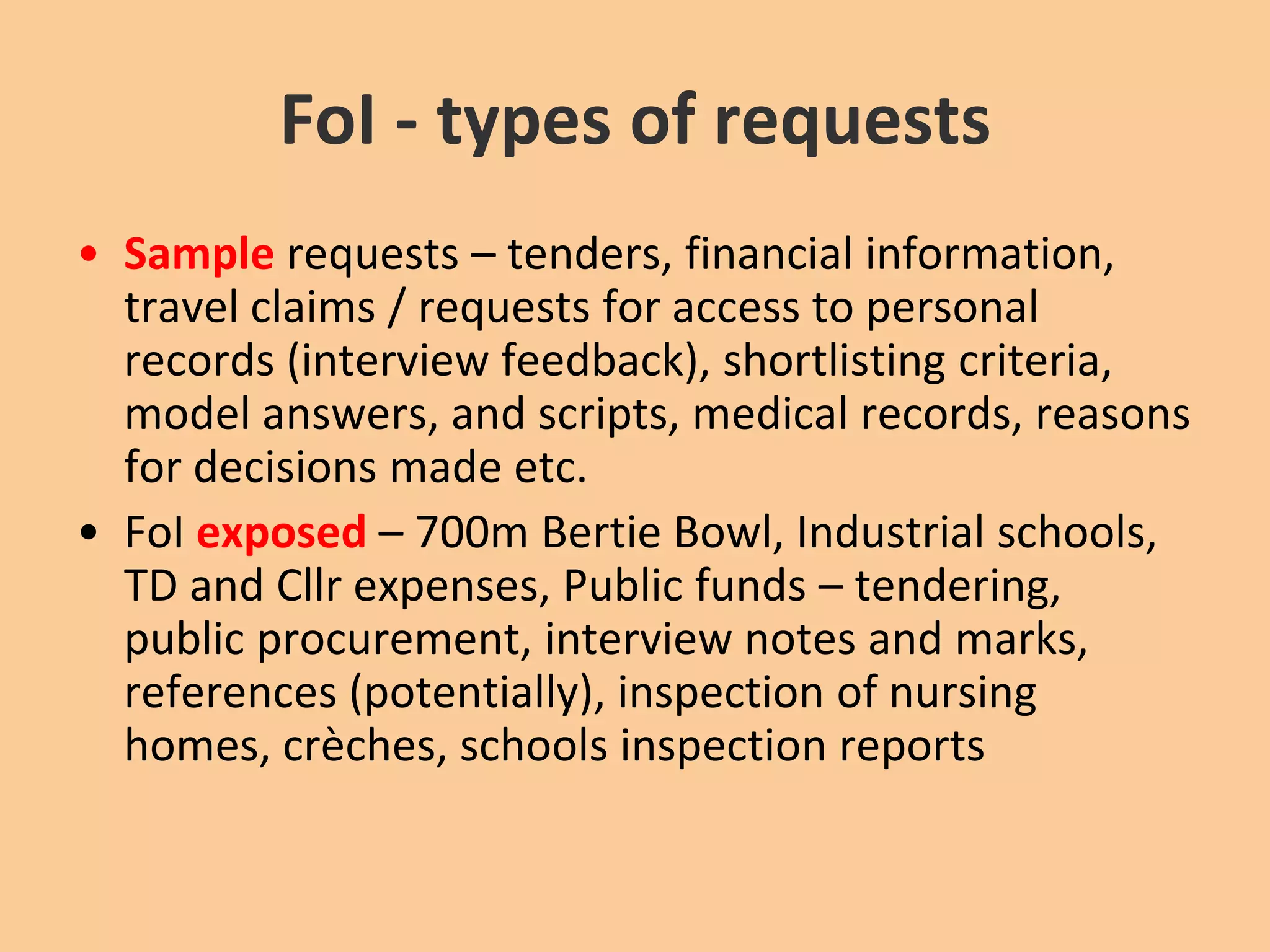 FoI - types of requestsSample requests – tenders, financial information, travel claims / requests for access to personal records (interview feedback), shortlisting criteria, model answers, and scripts, medical records, reasons for decisions made etc.FoIexposed – 700m Bertie Bowl, Industrial schools, TD and Cllr expenses, Public funds – tendering, public procurement, interview notes and marks, references (potentially), inspection of nursing homes, crèches, schools inspection reports