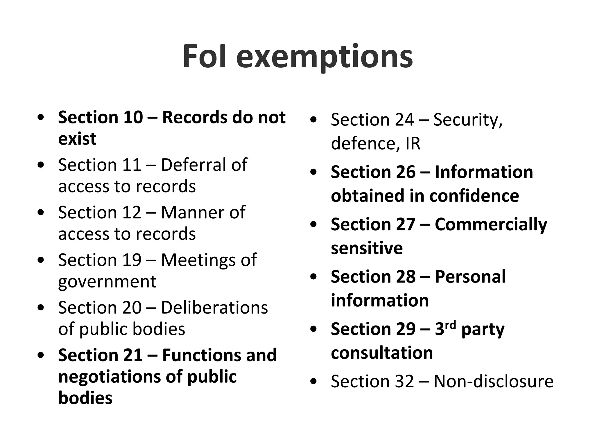 FoI exemptionsSection 10 – Records do not existSection 11 – Deferral of access to recordsSection 12 – Manner of access to recordsSection 19 – Meetings of governmentSection 20 – Deliberations of public bodiesSection 21 – Functions and negotiations of public bodiesSection 24 – Security, defence, IRSection 26 – Information obtained in confidenceSection 27 – Commercially sensitiveSection 28 – Personal informationSection 29 – 3rd party consultationSection 32 – Non-disclosure 