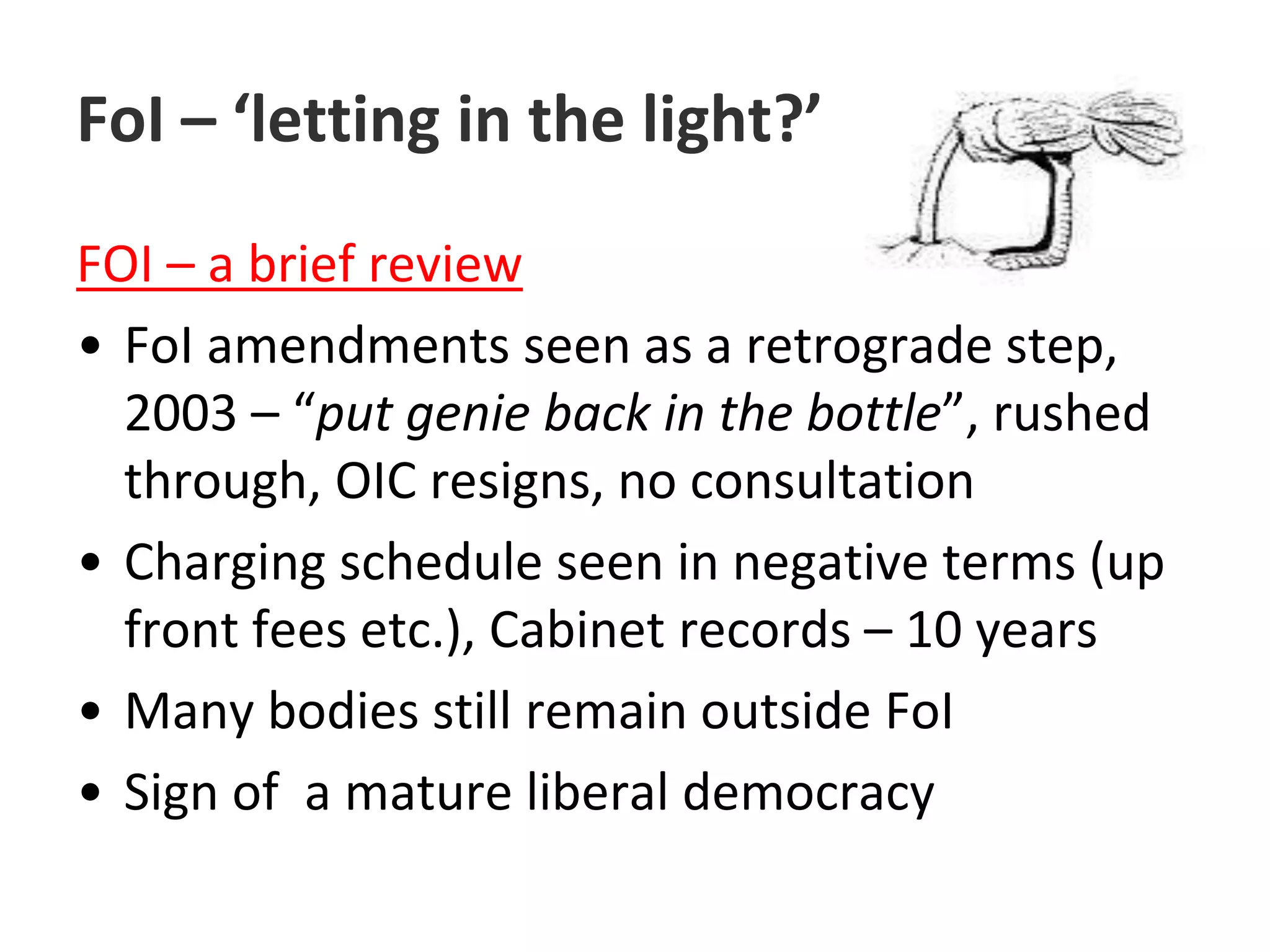 FoI – ‘letting in the light?’FOI – a brief reviewFoI amendments seen as a retrograde step, 2003 – “put genie back in the bottle”, rushed through, OIC resigns, no consultationCharging schedule seen in negative terms (up front fees etc.), Cabinet records – 10 yearsMany bodies still remain outside FoISign of  a mature liberal democracy
