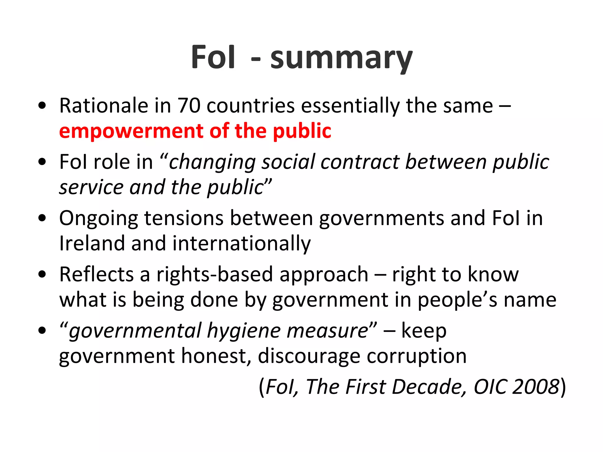 FoI	- summaryRationale in 70 countries essentially the same – empowerment of the publicFoIrole in “changing social contract between public service and the public”Ongoing tensions between governments and FoI in Ireland and internationally Reflects a rights-based approach – right to know what is being done by government in people’s name“governmental hygiene measure” – keep government honest, discourage corruption(FoI, The First Decade, OIC 2008) 