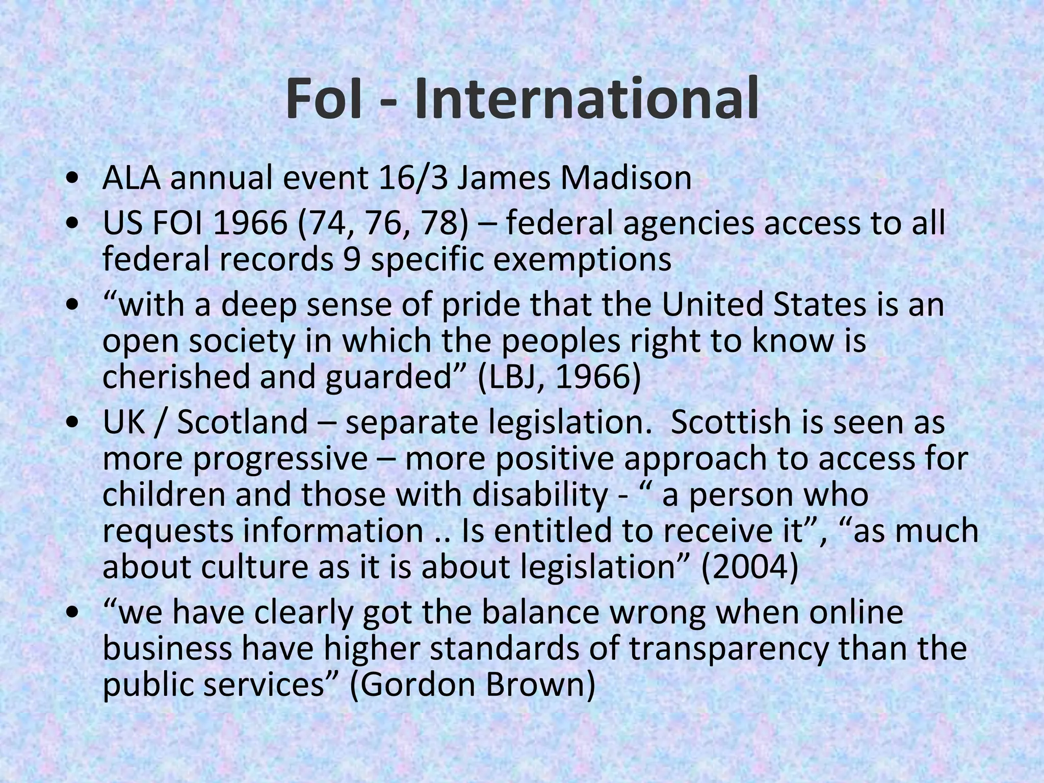 FoI - InternationalALA annual event 16/3 James Madison US FOI 1966 (74, 76, 78) – federal agencies access to all federal records 9 specific exemptions“with a deep sense of pride that the United States is an open society in which the peoples right to know is cherished and guarded” (LBJ, 1966) UK / Scotland – separate legislation.  Scottish is seen as more progressive – more positive approach to access for children and those with disability - “ a person who requests information .. Is entitled to receive it”, “as much about culture as it is about legislation” (2004) “we have clearly got the balance wrong when online business have higher standards of transparency than the public services” (Gordon Brown)