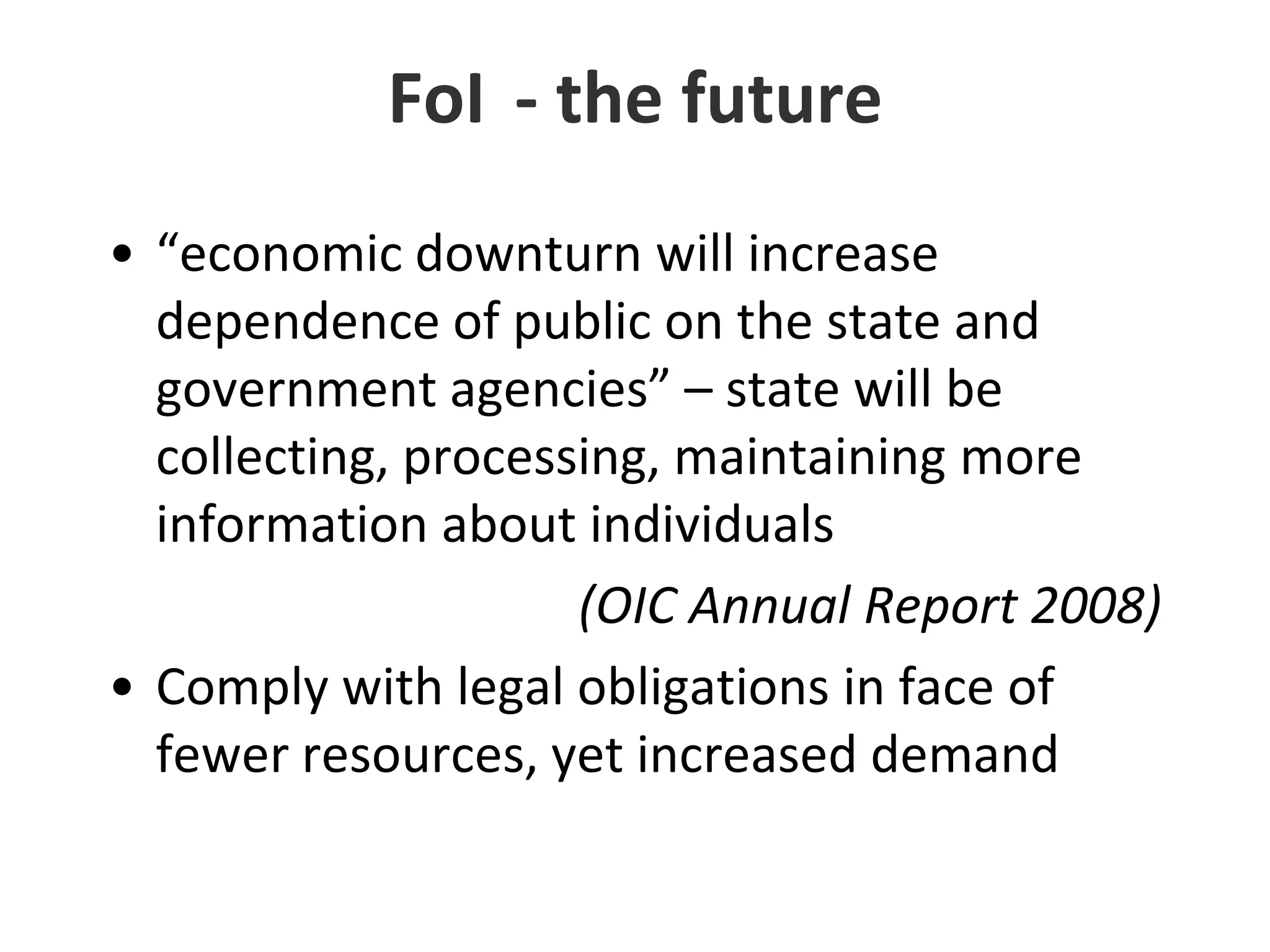 FoI	- the future“economic downturn will increase dependence of public on the state and government agencies” – state will be collecting, processing, maintaining more information about individuals(OIC Annual Report 2008)Comply with legal obligations in face of fewer resources, yet increased demand