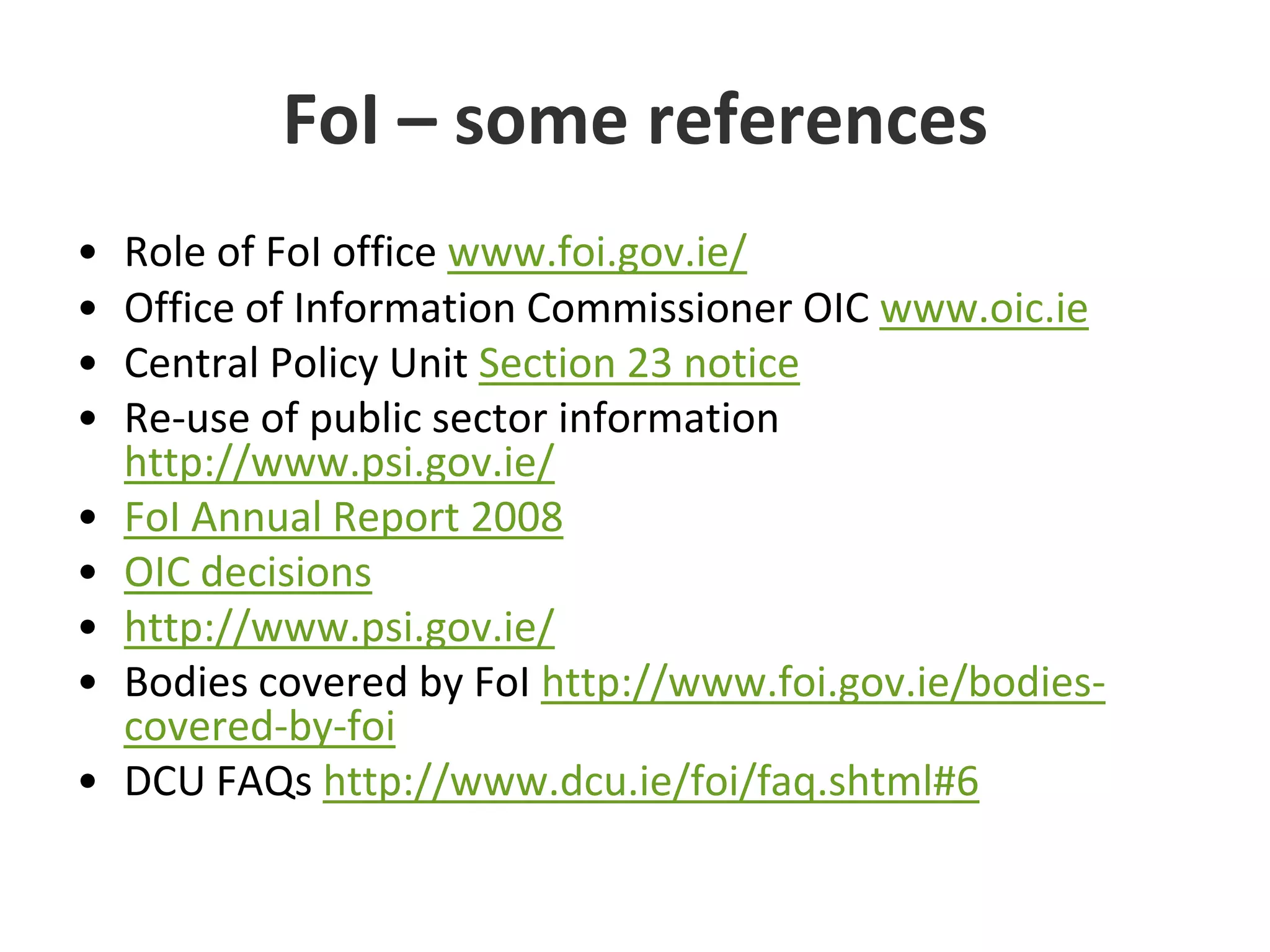 FoI – some referencesRole of FoI office www.foi.gov.ie/Office of Information Commissioner OIC www.oic.ieCentral Policy Unit Section 23 noticeRe-use of public sector information http://www.psi.gov.ie/FoI Annual Report 2008OIC decisionshttp://www.psi.gov.ie/Bodies covered by FoI http://www.foi.gov.ie/bodies-covered-by-foiDCU FAQs http://www.dcu.ie/foi/faq.shtml#6