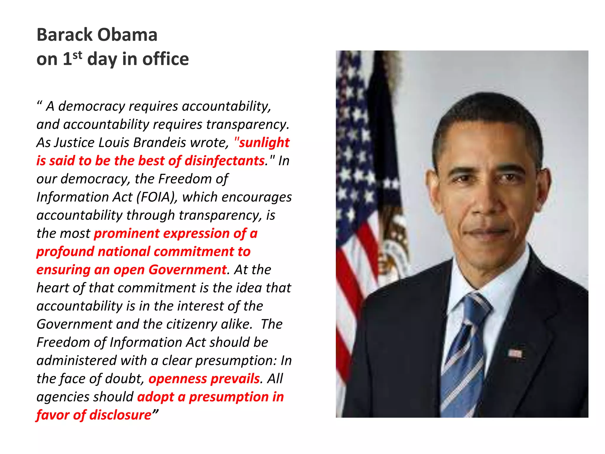 Barack Obama on 1st day in office“ A democracy requires accountability, and accountability requires transparency. As Justice Louis Brandeis wrote, "sunlight is said to be the best of disinfectants." In our democracy, the Freedom of Information Act (FOIA), which encourages accountability through transparency, is the most prominent expression of a profound national commitment to ensuring an open Government. At the heart of that commitment is the idea that accountability is in the interest of the Government and the citizenry alike.The Freedom of Information Act should be administered with a clear presumption: In the face of doubt, openness prevails. All agencies should adopt a presumption in favor of disclosure”