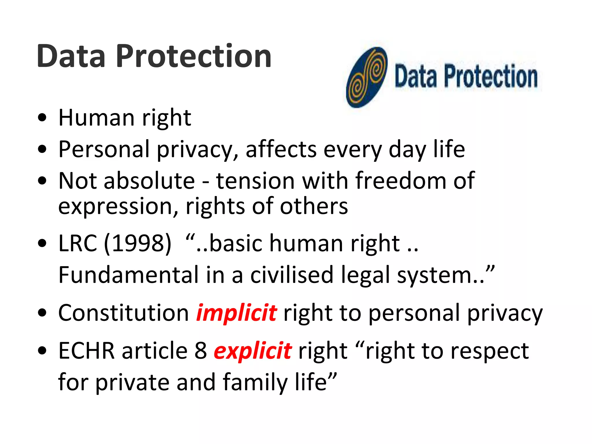 Data ProtectionHuman rightPersonal privacy, affects every day lifeNot absolute - tension with freedom of expression, rights of others LRC (1998)  “..basic human right .. Fundamental in a civilised legal system..”Constitution implicit right to personal privacyECHR article 8 explicit right “right to respect for private and family life”
