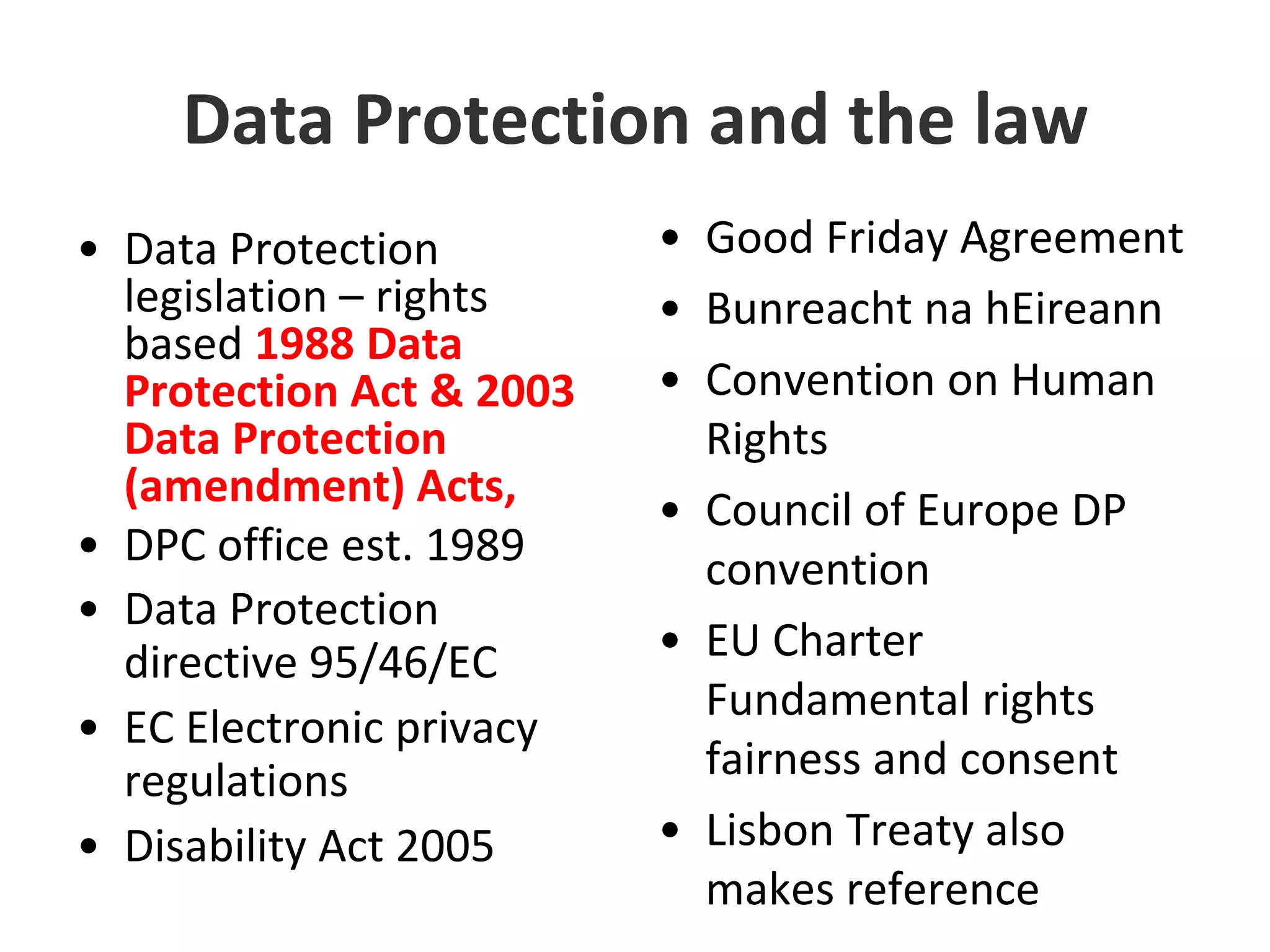 Data Protection and the lawData Protection legislation – rights based 1988 Data Protection Act & 2003 Data Protection (amendment) Acts,DPC office est. 1989Data Protection directive 95/46/ECEC Electronic privacy regulationsDisability Act 2005Good Friday AgreementBunreacht na hEireannConvention on Human RightsCouncil of Europe DP conventionEU Charter Fundamental rights fairness and consentLisbon Treaty also makes reference