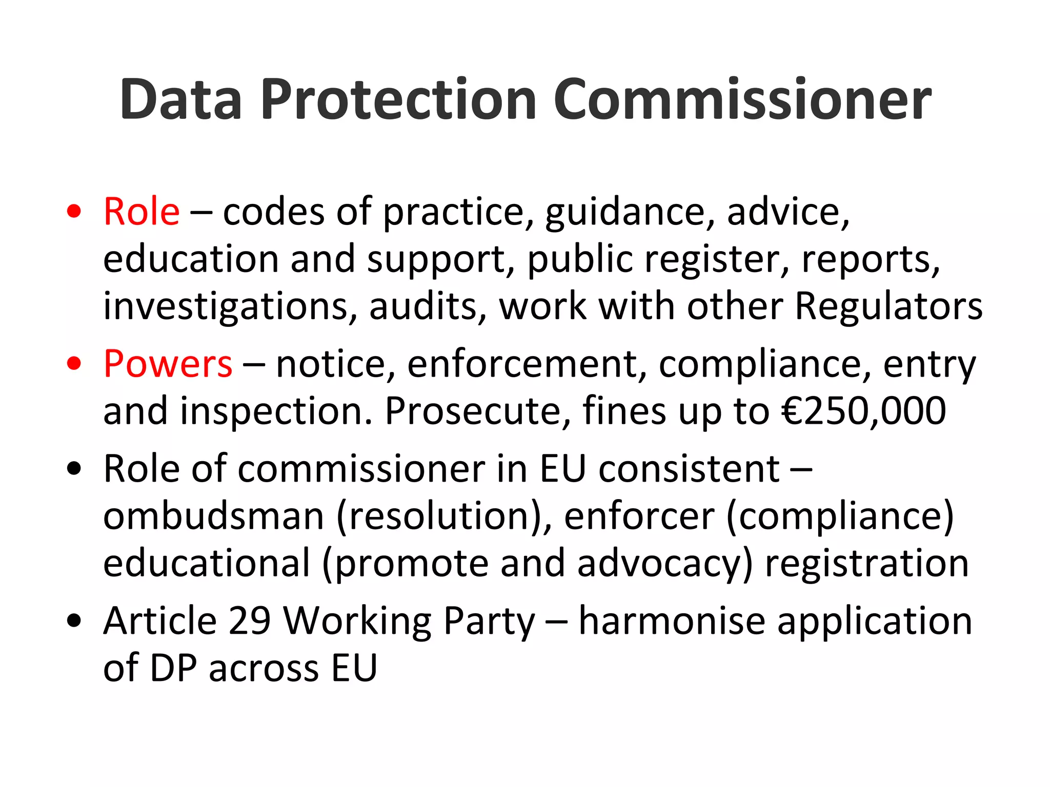 Data Protection CommissionerRole – codes of practice, guidance, advice, education and support, public register, reports, investigations, audits, work with other RegulatorsPowers – notice, enforcement, compliance, entry and inspection. Prosecute, fines up to €250,000 Role of commissioner in EU consistent – ombudsman (resolution), enforcer (compliance) educational (promote and advocacy) registrationArticle 29 Working Party – harmonise application of DP across EU