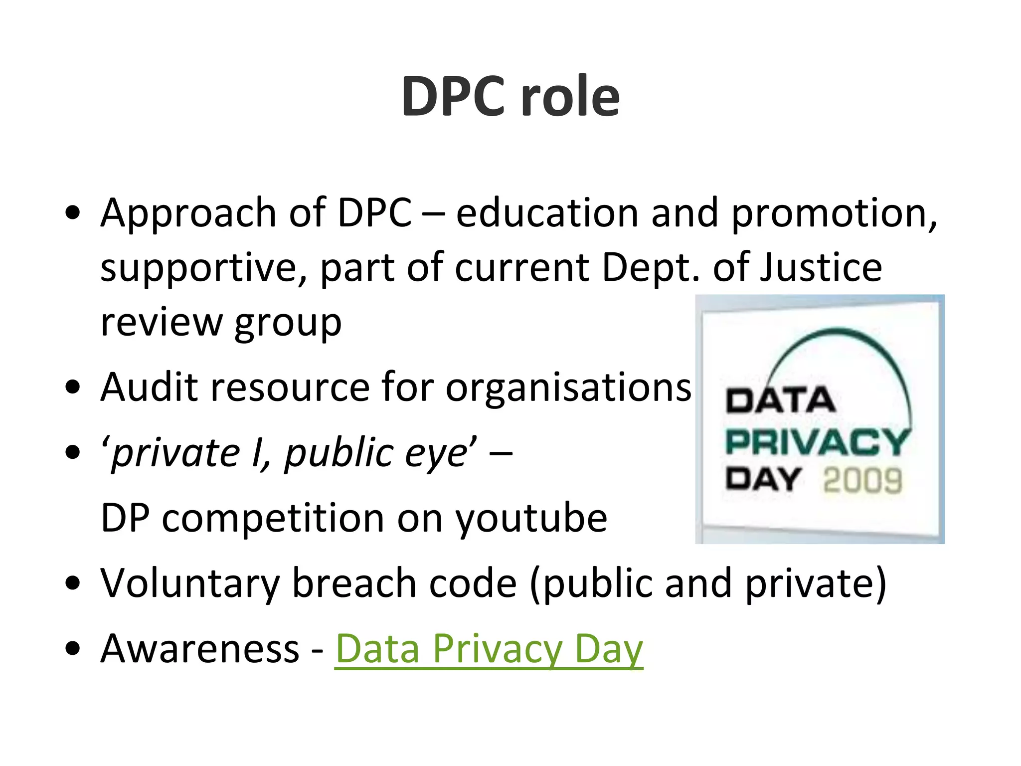 DPC roleApproach of DPC – education and promotion, supportive, part of current Dept. of Justice review group Audit resource for organisations‘private I, public eye’ – 	DP competition on youtubeVoluntary breach code (public and private)Awareness - Data Privacy Day 
