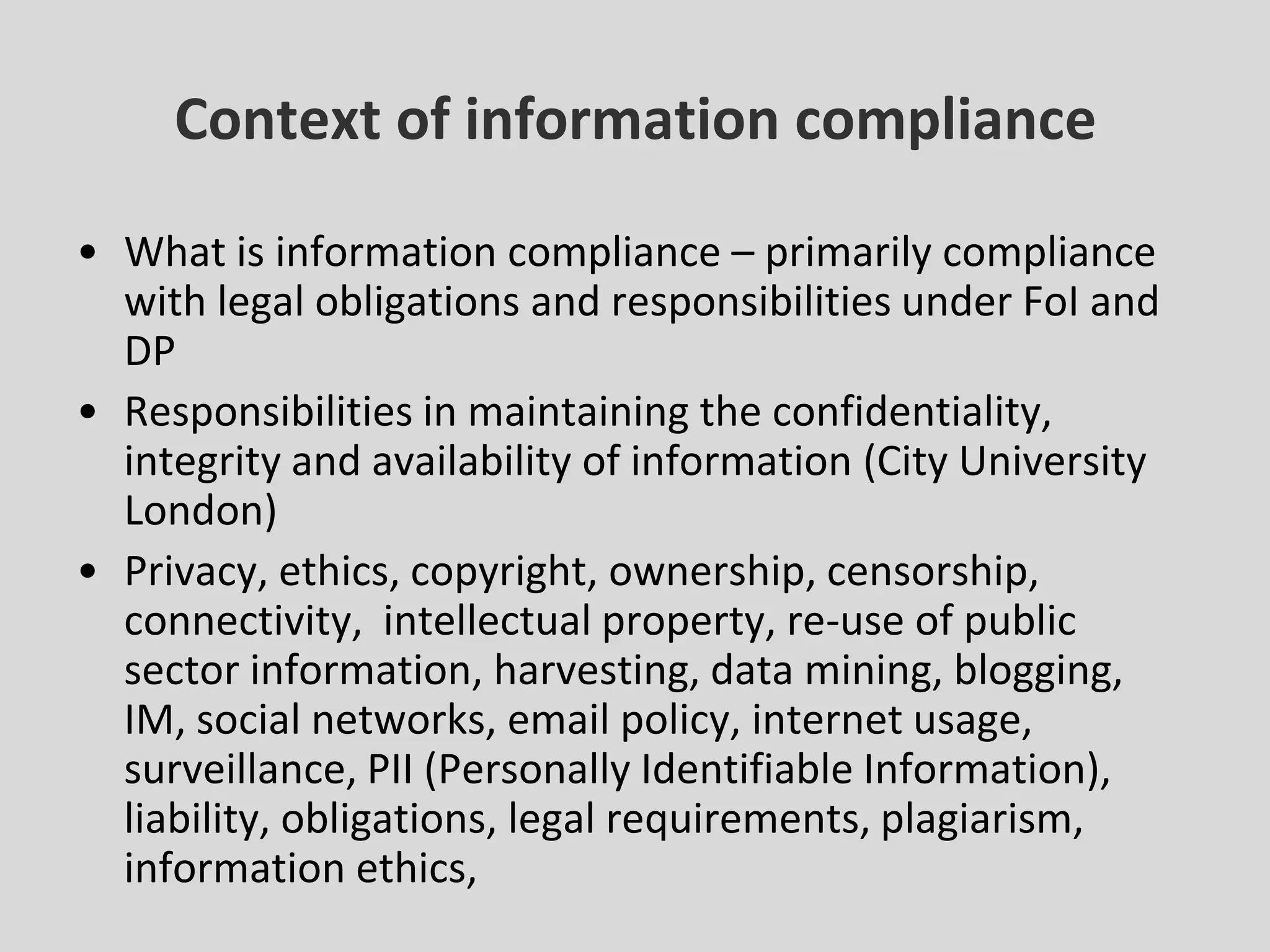 Context of information complianceWhat is information compliance – primarily compliance with legal obligations and responsibilities under FoI and DPResponsibilities in maintaining the confidentiality, integrity and availability of information (City University London)Privacy, ethics, copyright, ownership, censorship, connectivity,  intellectual property, re-use of public sector information, harvesting, data mining, blogging, IM, social networks, email policy, internet usage, surveillance, PII (Personally Identifiable Information), liability, obligations, legal requirements, plagiarism, information ethics,  