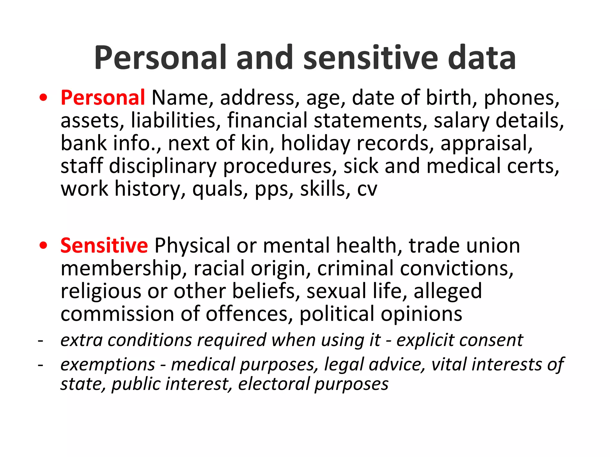 Personal and sensitive dataPersonal Name, address, age, date of birth, phones, assets, liabilities, financial statements, salary details, bank info., next of kin, holiday records, appraisal, staff disciplinary procedures, sick and medical certs, work history, quals, pps, skills, cvSensitive Physical or mental health, trade union membership, racial origin, criminal convictions, religious or other beliefs, sexual life, alleged commission of offences, political opinions-extra conditions required when using it - explicit consent exemptions - medical purposes, legal advice, vital interests of state, public interest, electoral purposesData protection in short