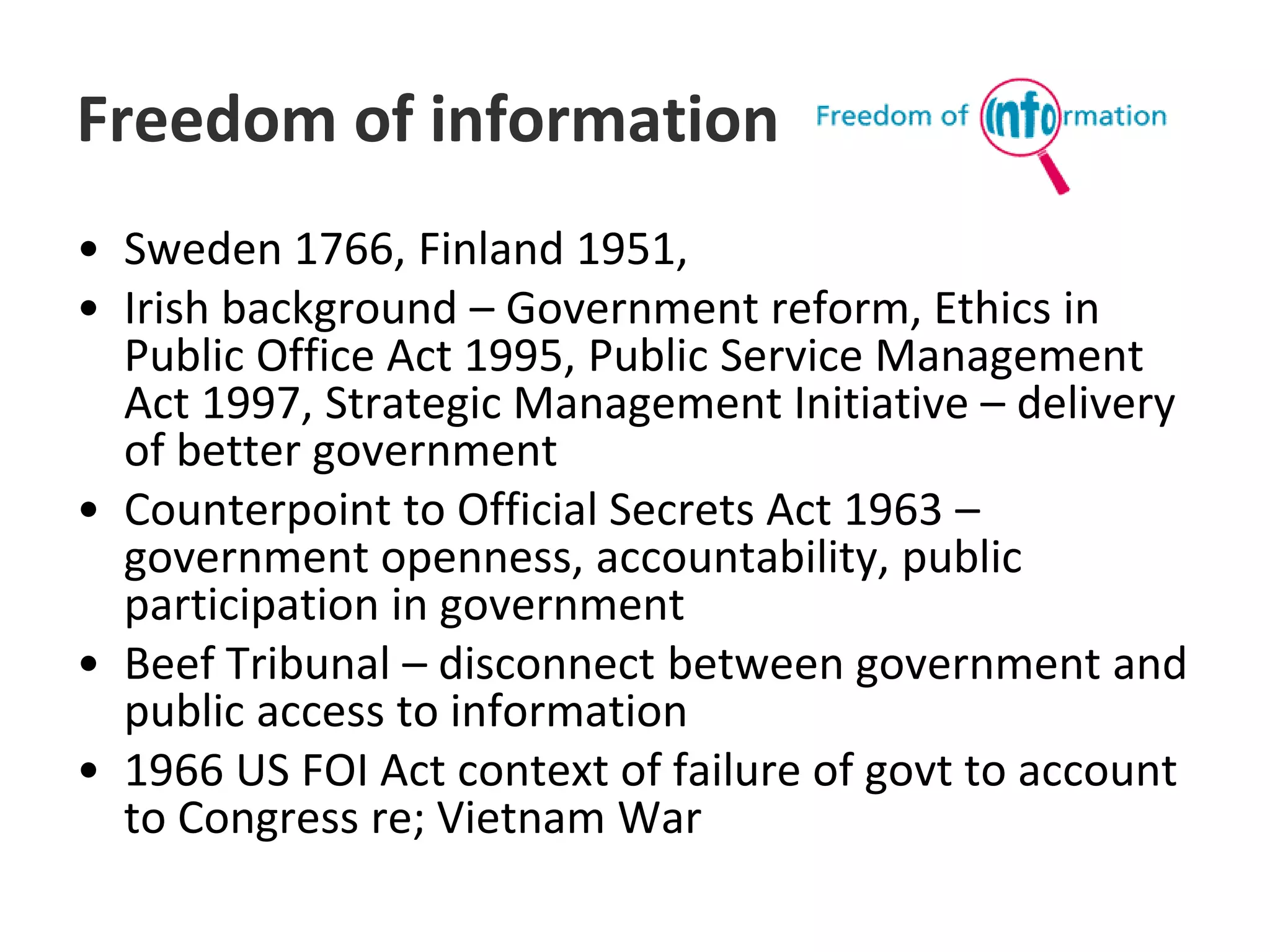 Freedom of information Sweden 1766, Finland 1951,Irish background – Government reform, Ethics in Public Office Act 1995, Public Service Management Act 1997, Strategic Management Initiative – delivery of better governmentCounterpoint to Official Secrets Act 1963 – government openness, accountability, public participation in governmentBeef Tribunal – disconnect between government and public access to information1966 US FOI Act context of failure of govt to account to Congress re; Vietnam War