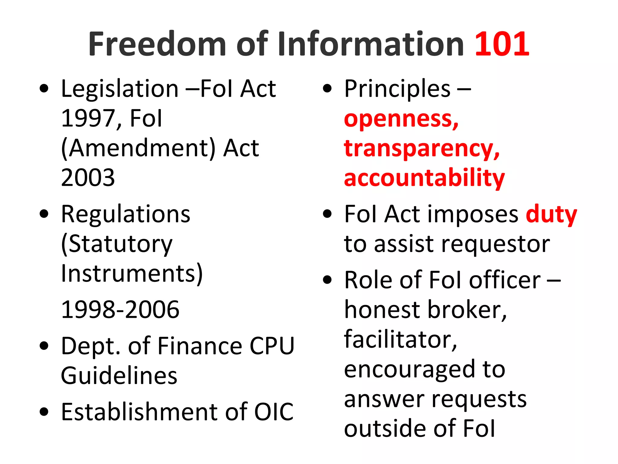 Freedom of Information 101Legislation –FoI Act 1997, FoI (Amendment) Act 2003Regulations (Statutory Instruments) 1998-2006Dept. of Finance CPU GuidelinesEstablishment of OICPrinciples – openness, transparency, accountabilityFoI Act imposes duty to assist requestorRole of FoI officer – honest broker, facilitator, encouraged to answer requests outside of FoI