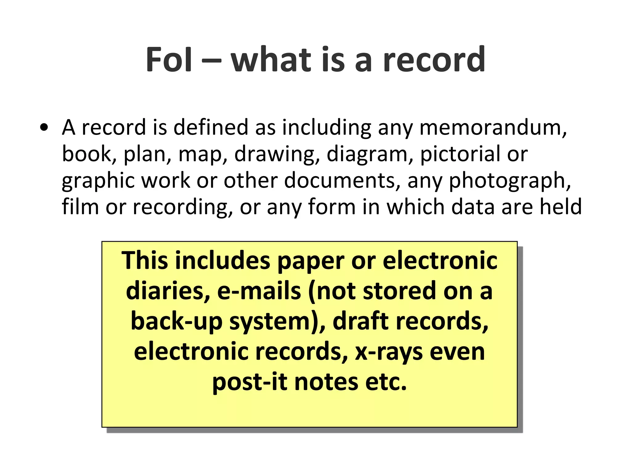 FoI – what is a recordA record is defined as including any memorandum, book, plan, map, drawing, diagram, pictorial or graphic work or other documents, any photograph, film or recording, or any form in which data are heldThis includes paper or electronic diaries, e-mails (not stored on a back-up system), draft records, electronic records, x-rays even post-it notes etc.