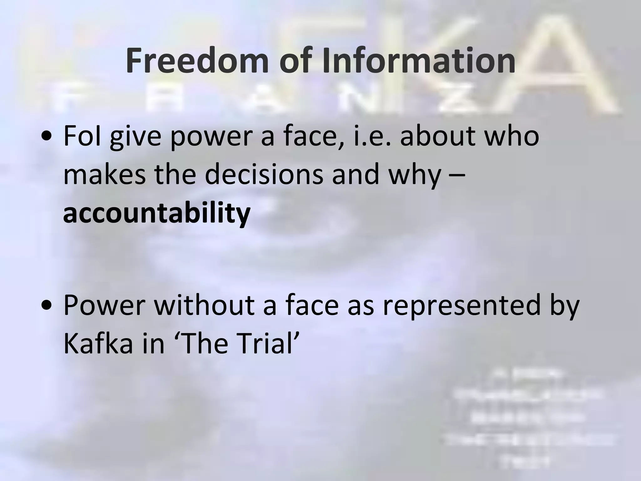 Freedom of InformationFoI give power a face, i.e. about who makes the decisions and why – accountabilityPower without a face as represented by Kafka in ‘The Trial’