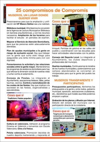 2
MUSEROS, UN LUGAR DONDE
QUERER VIVIR
Presionaremos para que la ampliación y unifi-
cación del CP Blasco Ibáñez sea una realidad.
Biblioteca municipal. Afrontaremos la conversión
de la Agencia de Lectura Municipal en Biblioteca
sin barreras arquitectónicas, y con los recursos
necesarios. Ampliación de los horarios para
facilitar el estudio en periodos de examen.
Mejorar el Servicio de Atención Domiciliaria,
para que las personas estén adecuadamente
atendidas.
Plan de ayudas municipales a la gente en
riesgo de exclusión social. Hay que trabajar
con la gente que sufra este riesgo para
asegurarles una renta mínima para vivir con
dignidad.
Fomentaremos la actividad y las relaciones
sociales entre la gente mayor. Mantendremos
los programas de asistencia domiciliaria pero hay
que reforzar la dimensión social de nuestras vidas
y luchar contra el aislamiento.
Consejo de Fiestas. Lo integrarán el
Ayuntamiento, asociaciones festeras, fallas, peñas
taurinas, vecinos. Control y racionalización de
los costes de las fiestas. Hay que implicar a la
sociedad en las fiestas, organizándolas y
ejecutándolas.
25 compromisos de Compromís
trinquet. Partidas de galotxa en las calles del
pueblo y coordinación con las escuelas para
hacer actividades relacionadas con la pelota.
Consejo del Deporte Local. Lo integrarán el
Ayuntamiento, los clubes deportivos y
profesionales del municipio.
Huertos municipales. Continuaremos la iniciativa
de los huertos municipales y potenciaremos que
campos abandonados se conviertan en
miniparcelas para que la gente del pueblo los
trabaje.
MUSEROS TRANSPARENTE Y
PARTICIPATIVO
Presupuestos participativos. Abriremos los
presupuestos a la gente y entre todos, gobierno
municipal, oposición, asociaciones ciudadanas,
etc., decidiremos qué modelo asumible podemos
empezar a aplicar.
Grabación de los plenos y difusión por Internet.
Debate del estado del municipio con la
participación directa de la ciutadania.
Cultura en valenciano. Adhesión al programa
Cinema en Valencià y convenios con Escola
Valenciana. Cine a la fresca.
Pelota valenciana. Promoción decidida de
nuestro deporte manteniendo y mejorando el
 
