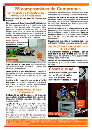 UN PUEBLO DE DIMENSIONES
HUMANAS Y HABITABLE
Impulso del Plan General de Ordenación
Urbana.
Plan de Accesibilidad Integral y Movilidad para
facilitar moverse a todos, sobre todo a la gente
mayor y a los discapacitados. Queremos calles
pensadas para las personas, más seguras para
los peatones y menos centradas en el uso del
coche. Remodelación de la avda. de la Cruz y
plan de reestructuración del aparcamiento en la
calle Mayor y la plaza del Poeta Llorente.
cionales ni discriminatorios, teniendo en cuenta
el volumen de usuarios y la rentabilidad social.
Puestos de trabajo municipales (personal
laboral). Criterios claros, objetivos y que respeten
los turnos para acceder a los puestos de trabajo
municipales. Bolsas de trabajo públicas,
transparentes y rotatorias.
Iniciativas contra la crisis económica y sus
efectos: el Ayuntamiento tiene que ayudar a
buscar trabajo y fomentar el autoempleo. Talleres
ocupacionales para gente parada con posibilidad
de prácticas en empresas del pueblo o
alrededores.
Inversiones asumibles y prioritarias, con
criterios de viabilidad económica y retorno social.
PROPUESTAS PARA EL NÚCLEO
DE LA VENTA
Colaboración sincera y estrecha con el
municipio de Emperador con objeto de
racionalizar los servicios y evitar duplicidades
caras y poco sostenibles.
Mejora de las comunicaciones, entre la Venta-
Emperador y el casco urbano principal de
Museros.
Podéis consultar el programa completo (24 páginas) en www.museros.compromis.net
Si queréis una copia en papel de todo el programa, pedídnosla personalmente o en
blocmuseros@hotmail.com
6
25 compromisos de Compromís
Aparcamientos para bicis. Ampliaremos los
aparcamientos para bicicletes. Carriles bici
urbanos y por el término.
Sistemas de energies renovables en los edificios
públicos y ventajas para la sustitución de los
sistemas de iluminación por otros de bajo
consumo.
Contrato de concesión del agua potable
razonable. No haremos contratos a largo plazo
que hipotequen el futuro. Estudio de la viabilidad
de gestionar el servicio directamente.
UN AYUNTAMIENTO BIEN
GESTIONADO
Reducción de retribuciones a la alcaldía,
concejales y grupos políticos. Los sueldos de
los cargos públicos se podrán consultar en la
web municipal.
Ajuste del IBI y la plusvalía. Aplicaremos los
coeficientes tan a la baja como sea posible y lo
permita la hacienda municipal. Estableceremos
bonificaciones de estos impuestos por causas
sociales.
Criterios en la concesión de subvenciones.
Se concederán con criterios lógicos, no discre-
 