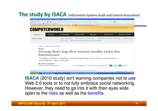 The study by ISACA                (Information Systems Audit and Control Association)




    ISACA (2010 study) isn't warning companies not to use
    Web 2.0 tools or to not fully embrace social networking.
    However, they need to go into it with their eyes wide
    open to the risks as well as the benefits.

INFOCOM Security 5th April 2011                                                  11
 