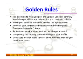 Golden Rules
• Pay attention to what you post and upload. Consider carefully
  which images, videos and information you choose to publish.
• Never post sensitive info and if needed use a pseudonym.
• Verify all your contacts and do not accept friend requests
  from people you don’t know.
• Protect your work environment and avoid reputation risk
• Use privacy and security oriented settings in your profile.
• Deactivate location bases services of your mobile phone if you
  don’t need them.




INFOCOM Security 5th April 2011                               12
 