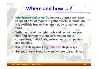 Where and how … ?
• Intelligence gathering. Sometimes there is no reason
  to spend a lot of money to gather useful information.
  It is available free on the Internet, by using the right
  tools.
• With the use of the right tools and techniques you
  may find extremely useful information about
  competitors, individuals, governments, companies
  and not only.
• It is possible by using legitimate or illegal ways.
• But you should know how and where to search for…


INFOCOM Security 5th April 2011                         14
 