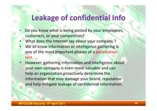 Leakage of confidential Info
• Do you know what is being posted by your employees,
  customers, or your competition?
• What does the Internet say about your company ?
• We all know information or intelligence gathering is
  one of the most important phases of a penetration
  test.
• However, gathering information and intelligence about
  your own company is even more valuable and can
  help an organization proactively determine the
  information that may damage your brand, reputation
  and help mitigate leakage of confidential information.



INFOCOM Security 5th April 2011                            18
 
