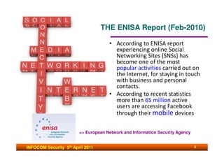 THE ENISA Report (Feb-2010)

                                     • According to ENISA report
                                       experiencing online Social
                                       Networking Sites (SNSs) has
                                       become one of the most
                                       popular activities carried out on
                                       the Internet, for staying in touch
                                       with business and personal
                                       contacts.
                                     • According to recent statistics
                                       more than 65 million active
                                       users are accessing Facebook
                                       through their mobile devices

                        => European Network and Information Security Agency


INFOCOM Security 5th April 2011                                               2
 