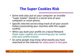 The Super Cookies Risk
• Some web sites put on your computer an invisible
  “super cookie” stored in a secret area of your
  computer or smart phone.
• Specific Internet servers keep track of all your search
  history (associating your searches with this supper
  cookie).
• When you built your profile on a Social Network
  these super cookies are connecting your pc cookie
  with your profile (name).
• So some people may know what exactly you have
  searched on the Internet for many years in the past.


INFOCOM Security 5th April 2011                         21
 