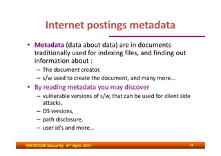 Internet postings metadata
• Metadata (data about data) are in documents
  traditionally used for indexing files, and finding out
  information about :
     – The document creator.
     – s/w used to create the document, and many more...
• By reading metadata you may discover
     – vulnerable versions of s/w, that can be used for client side
       attacks,
     – OS versions,
     – path disclosure,
     – user id’s and more…

INFOCOM Security 5th April 2011                                   22
 