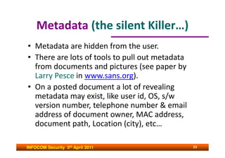 Metadata (the silent Killer…)
• Metadata are hidden from the user.
• There are lots of tools to pull out metadata
  from documents and pictures (see paper by
  Larry Pesce in www.sans.org).
• On a posted document a lot of revealing
  metadata may exist, like user id, OS, s/w
  version number, telephone number & email
  address of document owner, MAC address,
  document path, Location (city), etc…

INFOCOM Security 5th April 2011                  23
 