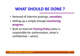 WHAT SHOULD BE DONE ?
• Removal of Internet postings, metadata.
• Setting up a simple (cheap) monitoring
  program.
• Built an Internet Posting Policy (who is
  responsible for authorization, what is
  confidential – when).




INFOCOM Security 5th April 2011              24
 