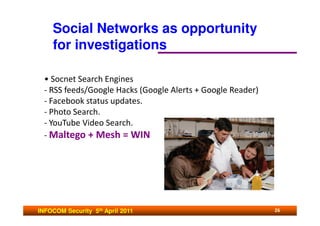 Social Networks as opportunity
    for investigations

  • Socnet Search Engines
  - RSS feeds/Google Hacks (Google Alerts + Google Reader)
  - Facebook status updates.
  - Photo Search.
  - YouTube Video Search.
  - Maltego + Mesh = WIN




INFOCOM Security 5th April 2011                              26
 