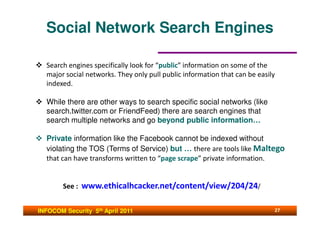 Social Network Search Engines

  Search engines specifically look for “public” information on some of the
  major social networks. They only pull public information that can be easily
  indexed.

  While there are other ways to search specific social networks (like
  search.twitter.com or FriendFeed) there are search engines that
  search multiple networks and go beyond public information…

  Private information like the Facebook cannot be indexed without
  violating the TOS (Terms of Service) but … there are tools like Maltego
  that can have transforms written to “page scrape” private information.


        See : www.ethicalhcacker.net/content/view/204/24/


INFOCOM Security 5th April 2011                                             27
 