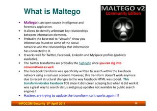 What is Maltego
• Maltego is an open source intelligence and
    forensics application.
•   It allows to identify unknown key relationships
    between information elements.
•   Probably the best tool to “visually” show you
    information found on some of the social
    networks and the relationships that information
    has connected to it.
•   It works well for Twitter, Facebook, LinkedIn and MySpace profiles (publicly
    available).
•   The Twitter transforms are probably the highlight since you can dig into
    conversations as well.
•   The Facebook transform was specifically written to search within the Facebook
    network using a real user account. However, this transform doesn’t work anymore
    due to recent structural changes to the way Facebook HTML was coded. This
    transform violates Facebook TOS since it did screen scraping but when it did work it
    was a great way to search status and group updates not available to public search
    engines !
• Hackers are trying to update the transform so it works again !!!

INFOCOM Security 5th April 2011                                                      28
 