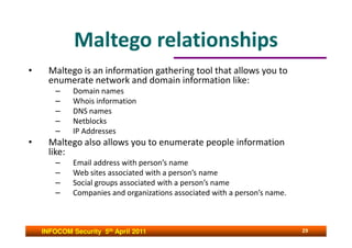 Maltego relationships
•     Maltego is an information gathering tool that allows you to
      enumerate network and domain information like:
        –    Domain names
        –    Whois information
        –    DNS names
        –    Netblocks
        –    IP Addresses
•     Maltego also allows you to enumerate people information
      like:
        –    Email address with person’s name
        –    Web sites associated with a person’s name
        –    Social groups associated with a person’s name
        –    Companies and organizations associated with a person’s name.



    INFOCOM Security 5th April 2011                                         29
 