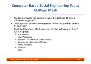 Computer Based Social Engineering Tools:
             Maltego Mesh
• Maltego answers the question ‘what binds these 10 email
  addresses together?’
• Maltego also answers the question ‘what can you find on this
  IP address?’
• By default Maltego Mesh searches for the following 'entities'
  within a page:
     –   IP Addresses
     –   Email Addresses
     –   Netblocks (IP addresses under a block)
     –   Named entity Extraction (SillyNer)
     –   Phone Numbers
     –   Websites
     –   Dates



INFOCOM Security 5th April 2011                               31
 