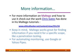 More information…
• For more information on Maltego and how to
  use it check out the work Chris Gates has done
  in his Maltego tutorials :
             www.ethicalhacker.net/content/view/251/24
• Keep in mind, Maltego works great for finding
  information if you need it for a specific scope,
  like a penetration testing.
• For automating monitoring, use Google or
  Yahoo Pipes.

INFOCOM Security 5th April 2011                          32
 