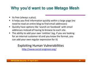 Why you'd want to use Metago Mesh

 Its free (always a plus).
 It helps you find information quickly within a large page (no
 need to read an entire blog to find email addresses)
 Quickly have options like 'search on facebook' with email
 addresses instead of having to browse to each site.
 The ability to add your own 'entities' (eg, if you are looking
 for an internal customer-id and you know the format, you
 can add your own regular expression for it)

       Exploiting Human Vulnerabilities
            http://www.social-engineer.org/



INFOCOM Security 5th April 2011                                   34
 