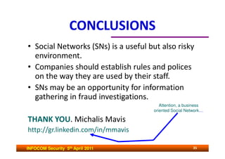 CONCLUSIONS
• Social Networks (SNs) is a useful but also risky
  environment.
• Companies should establish rules and polices
  on the way they are used by their staff.
• SNs may be an opportunity for information
  gathering in fraud investigations.
                                        Attention, a business
                                     oriented Social Network…

THANK YOU. Michalis Mavis
http://gr.linkedin.com/in/mmavis

INFOCOM Security 5th April 2011                         35
 