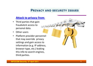 Attack to privacy from:
  • Third parties that gain
    fraudulent access to
    personal data.
  • Other users
  • Platform provider personnel
    that may override privacy
    settings and gain access to
    information (e.g. IP address,
    browser type, etc.) leaking
    this info to search engines,
    third parties.

INFOCOM Security 5th April 2011     5
 