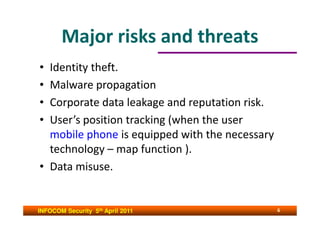 Major risks and threats
• Identity theft.
• Malware propagation
• Corporate data leakage and reputation risk.
• User’s position tracking (when the user
  mobile phone is equipped with the necessary
  technology – map function ).
• Data misuse.


INFOCOM Security 5th April 2011                 6
 