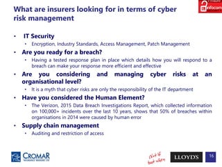 What are insurers looking for in terms of cyber
risk management
• IT Security
• Encryption, Industry Standards, Access Management, Patch Management
• Are you ready for a breach?
• Having a tested response plan in place which details how you will respond to a
breach can make your response more efficient and effective
• Are you considering and managing cyber risks at an
organisational level?
• It is a myth that cyber risks are only the responsibility of the IT department
• Have you considered the Human Element?
• The Verizon, 2015 Data Breach Investigations Report, which collected information
on 100,000+ incidents over the last 10 years, shows that 50% of breaches within
organisations in 2014 were caused by human error
• Supply chain management
• Auditing and restriction of access
16
 